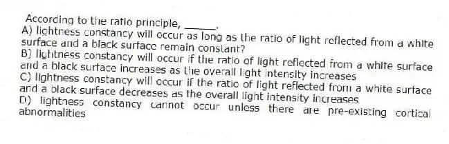According to the ratio principle, _____.
A) lightness constancy will occur as long as the ratio of light reflected from a white surface and a black surface remain constant?
B) lightness constancy will occur if the ratio of light reflected from a white surface and a black surface increases as the overall light intensity increases
C) lightness constancy will occur if the ratio of light reflected from a white surface and a black surface decreases as the overall light intensity increases
D) lightness constancy cannot occur unless there are pre-existing cortical abnormalities