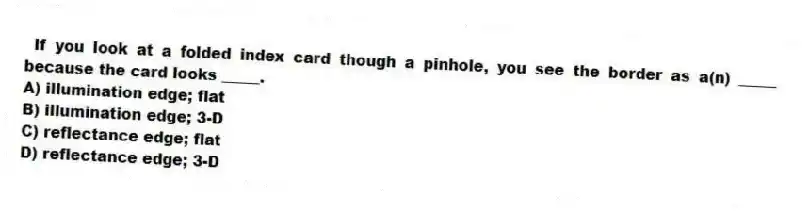If you look at a folded index card though a pinhole, you see the border as a(n) _____ because the card looks _____.
A) illumination edge; flat
B) illumination edge; 3-D
C) reflectance edge; flat
D) reflectance edge; 3-D