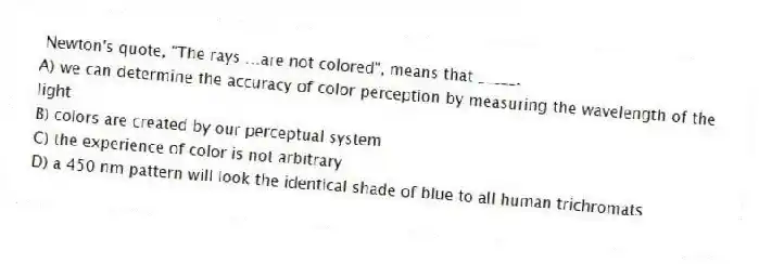 Newton's quote, "The rays …are not colored", means that _____.
A) we can determine the accuracy of color perception by measuring the wavelength of the light
B) colors are created by our perceptual system
C) the experience of color is not arbitrary
D) a 450 nm pattern will look the identical shade of blue to all human trichromats