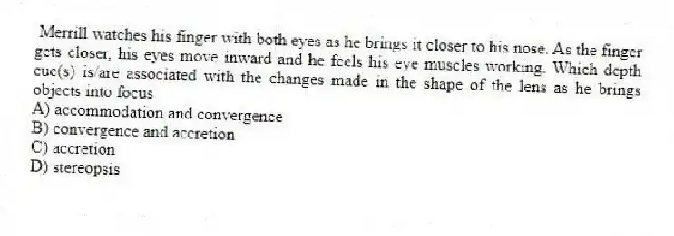 Merrill watches his finger with both eyes as he brings it closer to his nose. As the finger gets closer, his eyes move inward and he feels his eye muscles working. Which depth cue(s) is/are associated with the changes made in the shape of the lens as he brings objects into focus
A) accommodation and convergence
B) convergence and accretion
C) accretion
D) stereopsis