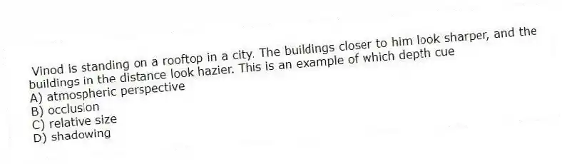 Vinod is standing on a rooftop in a city. The buildings closer to him look sharper, and the buildings in the distance look hazier. This is an example of which depth cue
A) atmospheric perspective
B) occlusion
C) relative size
D) shadowing