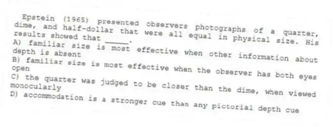 Epstein (1965) presented observers photographs of a quarter, dime, and half-dollar that were all equal in physical size. His results showed that _____.
A) familiar size is most effective when other information about depth is absent
B) familiar size is most effective when the observer has both eyes open
C) the quarter was judged to be closer than the dime, when viewed monocularly
D) accommodation is a stronger cue than any pictorial depth cue