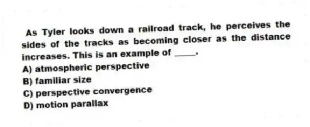 As Tyler looks down a railroad track, he perceives the sides of the tracks as becoming closer as the distance increases. This is an example of _____.
A) atmospheric perspective
B) familiar size
C) perspective convergence
D) motion parallax
