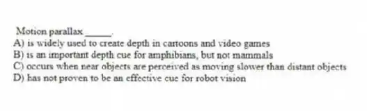 Motion parallax _____.
A) is widely used to create depth in cartoons and video games
B) is an important depth cue for amphibians, but not mammals
C) occurs when near objects are perceived as moving slower than distant objects
D) has not proven to be an effective cue for robot vision