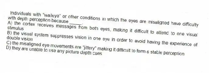 Individuals with "walleye" or other conditions in which the eyes are misaligned have difficulty with depth perception because _____.
A) the cortex receives messages from both eyes, making it difficult to attend to one visual stimulus
B) the visual system suppresses vision in one eye in order to avoid having the experience of double vision
C) the misaligned eye movements are "jittery" making it difficult to form a stable perception
D) they are unable to use any picture depth cues