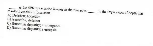_____ is the difference in the images in the two eyes; _____ is the impression of depth that results from this information.
A) Deletion; accretion
B) Accretion; deletion
C) Binocular disparity; convergence
D) Binocular disparity; stereopsis