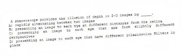 A stereoscope provides the illusion of depth in 2-D images by _____.
A) rapidly alternating between two images
B) presenting an image to each eye at different distances from the retina
C) presenting an image to each eye that are from slightly different perspectives
D) presenting an image to each eye that have different polarization filters in place