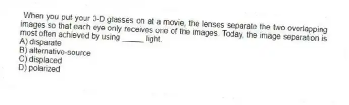 When you put your 3-D glasses on at a movie, the lenses separate the two overlapping images so that each eye only receives one of the images. Today, the image separation is most often achieved by using _____ light.
A) disparate
B) alternative-source
C) displaced
D) polarized