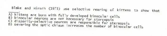 Blake and Hirsch (1975) use selective rearing of kittens to show that _____.
A) kittens are born with fully developed binocular cells
B) binocular neurons are not necessary for stereopsis
C) disparity-selective neurons are responsible for stereopsis
D) severing the optic chiasm increases the number of binocular cells