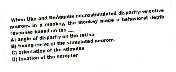 When Uka and DeAngelis microstimulated disparity-selective neurons in a monkey, the monkey made a behavioral depth response based on the _____.
A) angle of disparity on the retina
B) tuning curve of the stimulated neurons
C) orientation of the stimulus
D) location of the horopter