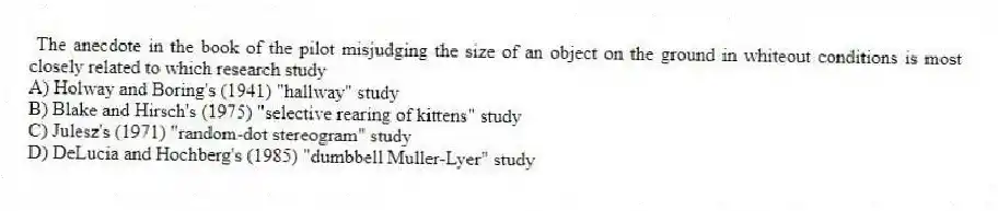 The anecdote in the book of the pilot misjudging the size of an object on the ground in whiteout conditions is most closely related to which research study
A) Holway and Boring's (1941) "hallway" study
B) Blake and Hirsch's (1975) "selective rearing of kittens" study
C) Julesz's (1971) "random-dot stereogram" study
D) DeLucia and Hochberg's (1985) "dumbbell Muller-Lyer" study