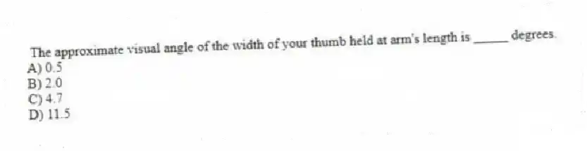 The approximate visual angle of the width of your thumb held at arm's length is _____ degrees.
A) 0.5
B) 2.0
C) 4.7
D) 11.5