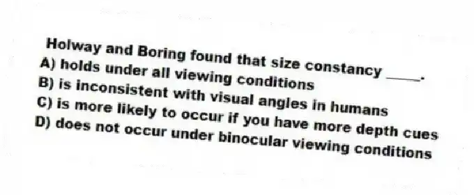 Holway and Boring found that size constancy _____.
A) holds under all viewing conditions
B) is inconsistent with visual angles in humans
C) is more likely to occur if you have more depth cues
D) does not occur under binocular viewing conditions