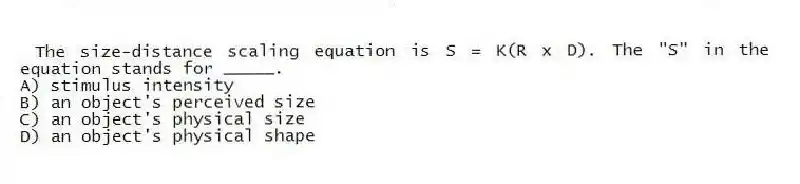 The size-distance scaling equation is S = K(R x D). The "S" in the equation stands for _____.
A) stimulus intensity
B) an object's perceived size
C) an object's physical size
D) an object's physical shape