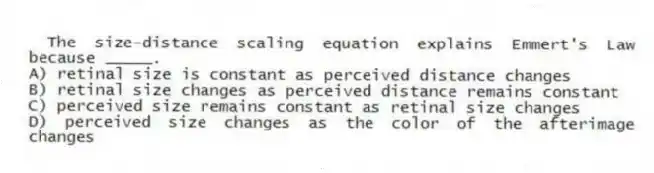 The size-distance scaling equation explains Emmert's Law because _____.
A) retinal size is constant as perceived distance changes
B) retinal size changes as perceived distance remains constant
C) perceived size remains constant as retinal size changes
D) perceived size changes as the color of the afterimage changes