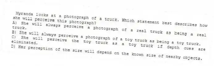 Myranda looks at a photograph of a truck. Which statement best describes how she will perceive this photograph?
A) She will always perceive a photograph of a real truck as being a real truck.
B) She will always perceive a photograph of a toy truck as being a toy truck.
C) She will perceive the toy truck as a toy truck if depth cues are eliminated.
D) Her perception of the size will depend on the known size of nearby objects.