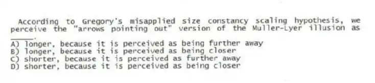 According to Gregory's misapplied size constancy scaling hypothesis, we perceive the "arrows pointing out" version of the Muller-Lyer illusion as _____.
A) longer, because it is perceived as being further away
B) longer, because it is perceived as being closer
C) shorter, because it is perceived as further away
D) shorter, because it is perceived as being closer