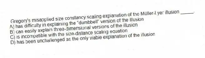 Gregory's misapplied size constancy scaling explanation of the Müller-Lyer illusion _____.
A) has difficulty in explaining the "dumbbell" version of the illusion
B) can easily explain three-dimensional versions of the illusion
C) is incompatible with the size-distance scaling equation
D) has been unchallenged as the only viable explanation of the illusion