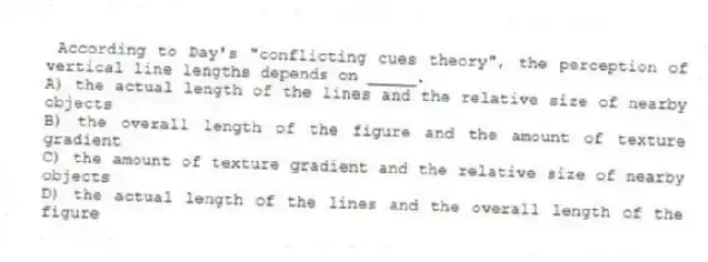 According to Day's "conflicting cues theory", the perception of vertical line lengths depends on _____.
A) the actual length of the lines and the relative size of nearby objects
B) the overall length of the figure and the amount of texture gradient
C) the amount of texture gradient and the relative size of nearby objects
D) the actual length of the lines and the overall length of the figure