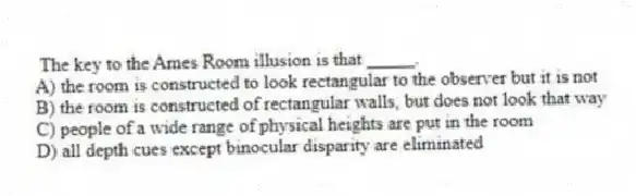 The key to the Ames Room illusion is that _____.
A) the room is constructed to look rectangular to the observer but it is not
B) the room is constructed of rectangular walls, but does not look that way
C) people of a wide range of physical heights are put in the room
D) all depth cues except binocular disparity are eliminated