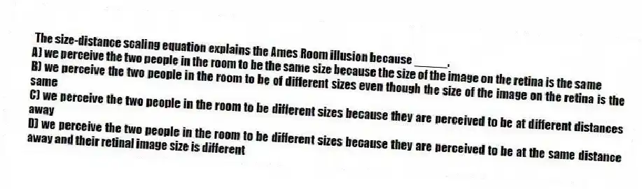 The size-distance scaling equation explains the Ames Room illusion because _____.
A) we perceive the two people in the room to be the same size because the size of the image on the retina is the same
B) we perceive the two people in the room to be of different sizes even though the size of the image on the retina is the same
C) we perceive the two people in the room to be different sizes because they are perceived to be at different distances away
D) we perceive the two people in the room to be different sizes because they are perceived to be at the same distance away and their retinal image size is different