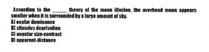According to the _____ theory of the moon illusion, the overhead moon appears smaller when it is surrounded by a large amount of sky.
A) ocular dominance
B) stimulus deprivation
C) angular size-contrast
D) apparent-distance