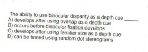The ability to use binocular disparity as a depth cue _____.
A) develops after using overlap as a depth cue
B) occurs before binocular fixation develops
C) develops after using familiar size as a depth cue
D) can be tested using random dot stereograms