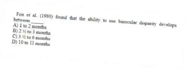 Fox et al. (1980) found that the ability to use binocular disparity develops between _____.
A) 1 to 2 months
B) 2 ½ to 3 months
C) 3 ½ to 6 months
D) 10 to 11 months