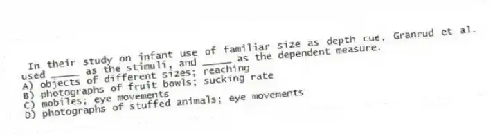 In their study on infant use of familiar size as depth cue, Granrud et al. used _____ as the stimuli, and _____ as the dependent measure.
A) objects of different sizes; reaching
B) photographs of fruit bowls; sucking rate
C) mobiles; eye movements
D) photographs of stuffed animals; eye movements