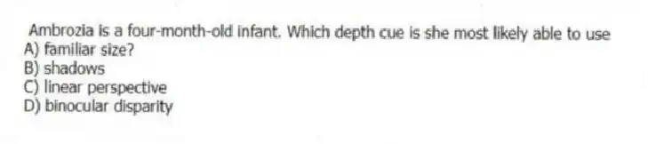 Ambrozia is a four-month-old infant. Which depth cue is she most likely able to use
A) familiar size?
B) shadows
C) linear perspective
D) binocular disparity