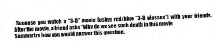  Suppose you watch a "3-D" movie (using red/blue "3-D glasses") with your friends. After the movie, a friend asks "Why do we see such depth in this movie
 Summarize how you would answer this question.