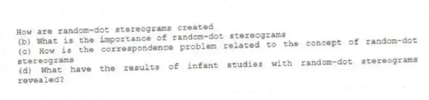 How are random-dot stereograms created
(b) What is the importance of random-dot stereograms
(c) How is the correspondence problem related to the concept of random-dot stereograms
(d) What have the results of infant studies with random-dot stereograms revealed?