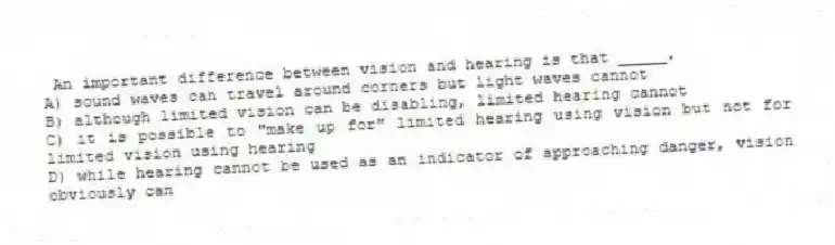  An important difference between vision and hearing is that _____.
A) sound waves can travel around corners but light waves cannot
B) although limited vision can be disabling, limited hearing cannot
C) it is possible to "make up for" limited hearing using vision but not for limited vision using hearing
D) while hearing cannot be used as an indicator of approaching danger, vision obviously can