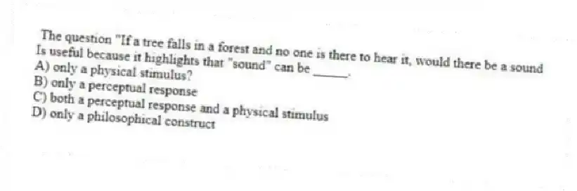 The question "If a tree falls in a forest and no one is there to hear it, would there be a sound
Is useful because it highlights that "sound" can be _____.
A) only a physical stimulus?
B) only a perceptual response
C) both a perceptual response and a physical stimulus
D) only a philosophical construct