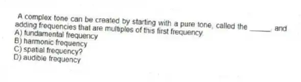 A complex tone can be created by starting with a pure tone, called the _____, and adding frequencies that are multiples of this first frequency.
A) fundamental frequency
B) harmonic frequency
C) spatial frequency?
D) audible frequency
