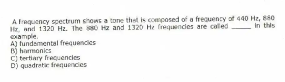 A frequency spectrum shows a tone that is composed of a frequency of 440 Hz, 880 Hz, and 1320 Hz. The 880 Hz and 1320 Hz frequencies are called _____ in this example.
A) fundamental frequencies
B) harmonics
C) tertiary frequencies
D) quadratic frequencies