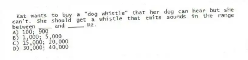 Kat wants to buy a "dog whistle" that her dog can hear but she can't. She should get a whistle that emits sounds in the range between ____ and _____ Hz.
A) 100; 900
B) 1,000; 5,000
C) 15,000; 20,000
D) 30,000; 40,000