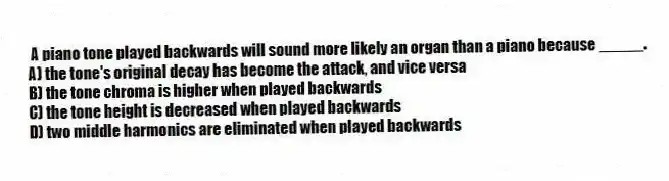 A piano tone played backwards will sound more likely an organ than a piano because _____.
A) the tone's original decay has become the attack, and vice versa
B) the tone chroma is higher when played backwards
C) the tone height is decreased when played backwards
D) two middle harmonics are eliminated when played backwards