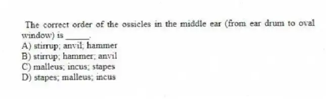 The correct order of the ossicles in the middle ear (from ear drum to oval window) is _____.
A) stirrup; anvil; hammer
B) stirrup; hammer; anvil
C) malleus; incus; stapes
D) stapes; malleus; incus