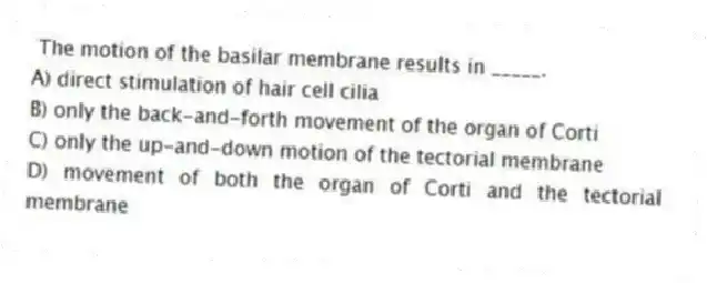 The motion of the basilar membrane results in _____.
A) direct stimulation of hair cell cilia
B) only the back-and-forth movement of the organ of Corti
C) only the up-and-down motion of the tectorial membrane
D) movement of both the organ of Corti and the tectorial membrane