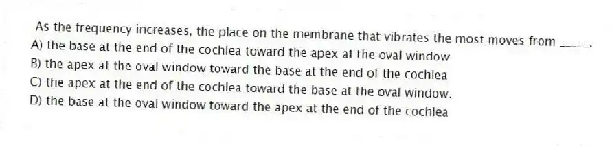 As the frequency increases, the place on the membrane that vibrates the most moves from _____.
A) the base at the end of the cochlea toward the apex at the oval window
B) the apex at the oval window toward the base at the end of the cochlea
C) the apex at the end of the cochlea toward the base at the oval window.
D) the base at the oval window toward the apex at the end of the cochlea