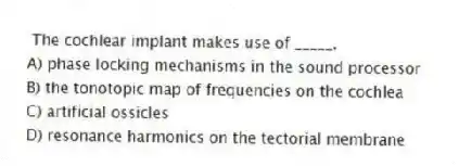 The cochlear implant makes use of _____.
A) phase locking mechanisms in the sound processor
B) the tonotopic map of frequencies on the cochlea
C) artificial ossicles
D) resonance harmonics on the tectorial membrane
