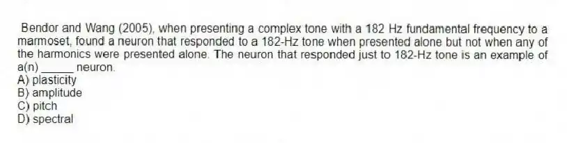 Bendor and Wang (2005), when presenting a complex tone with a 182 Hz fundamental frequency to a marmoset, found a neuron that responded to a 182-Hz tone when presented alone but not when any of the harmonics were presented alone. The neuron that responded just to 182-Hz tone is an example of a(n) _____ neuron.
A) plasticity
B) amplitude
C) pitch
D) spectral