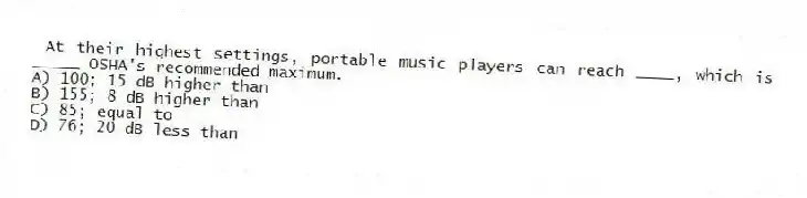 At their highest settings, portable music players can reach ____, which is _____ OSHA's recommended maximum.
A) 100; 15 dB higher than
B) 155; 8 dB higher than
C) 85; equal to
D) 76; 20 dB less than