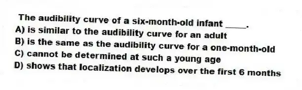 The audibility curve of a six-month-old infant _____.
A) is similar to the audibility curve for an adult
B) is the same as the audibility curve for a one-month-old
C) cannot be determined at such a young age
D) shows that localization develops over the first 6 months