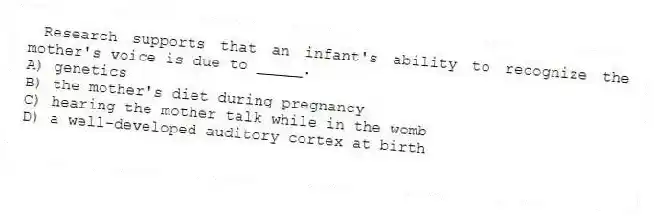 Research supports that an infant's ability to recognize the mother's voice is due to _____.
A) genetics
B) the mother's diet during pregnancy
C) hearing the mother talk while in the womb
D) a well-developed auditory cortex at birth