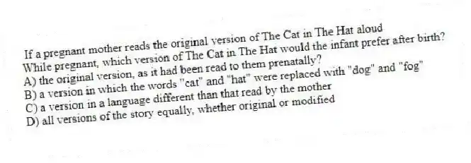 If a pregnant mother reads the original version of The Cat in The Hat aloud
While pregnant, which version of The Cat in The Hat would the infant prefer after birth?
A) the original version, as it had been read to them prenatally?
B) a version in which the words "cat" and "hat" were replaced with "dog" and "fog"
C) a version in a language different than that read by the mother
D) all versions of the story equally, whether original or modified