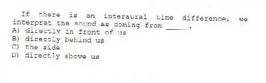If there is an interaural time difference, we interpret the sound as coming from _____.
A) directly in front of us
B) directly behind us
C) the side
D) directly above us