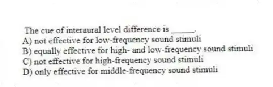 The cue of interaural level difference is _____.
A) not effective for low-frequency sound stimuli
B) equally effective for high- and low-frequency sound stimuli
C) not effective for high-frequency sound stimuli
D) only effective for middle-frequency sound stimuli