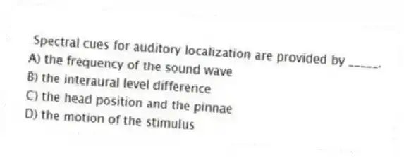 Spectral cues for auditory localization are provided by _____.
A) the frequency of the sound wave
B) the interaural level difference
C) the head position and the pinnae
D) the motion of the stimulus